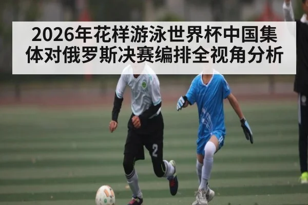 2026年花样游泳世界杯中国集体对俄罗斯决赛编排全视角分析